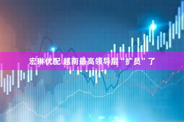 宏琳优配 越南最高领导层“扩员”了