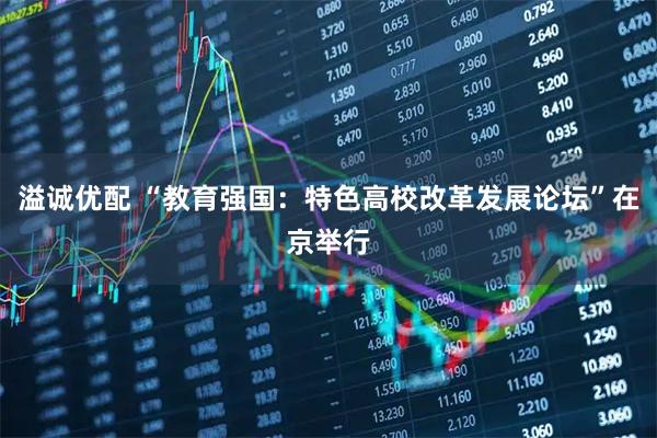溢诚优配 “教育强国：特色高校改革发展论坛”在京举行