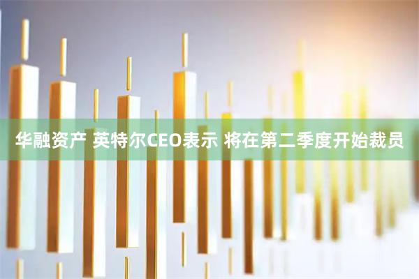 华融资产 英特尔CEO表示 将在第二季度开始裁员