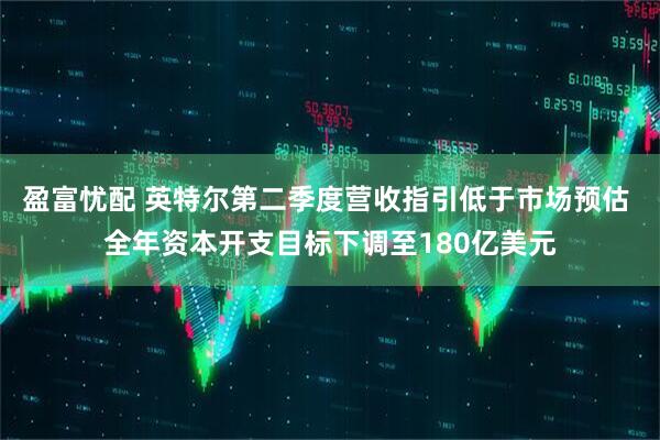 盈富忧配 英特尔第二季度营收指引低于市场预估 全年资本开支目标下调至180亿美元