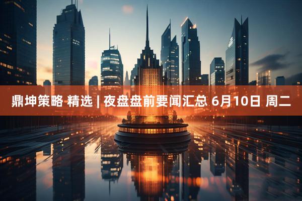 鼎坤策略 精选 | 夜盘盘前要闻汇总 6月10日 周二