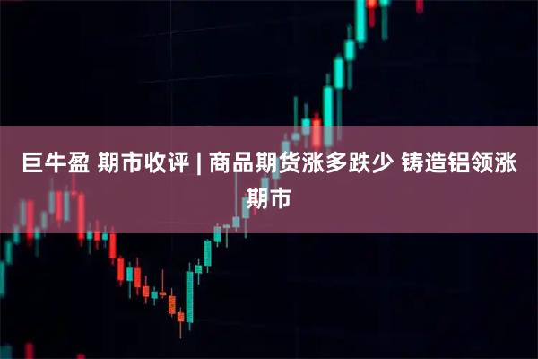 巨牛盈 期市收评 | 商品期货涨多跌少 铸造铝领涨期市