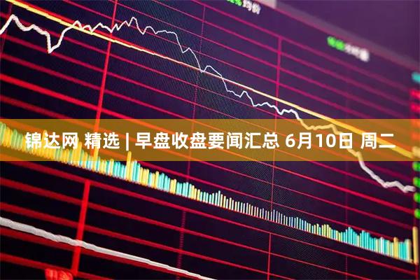 锦达网 精选 | 早盘收盘要闻汇总 6月10日 周二