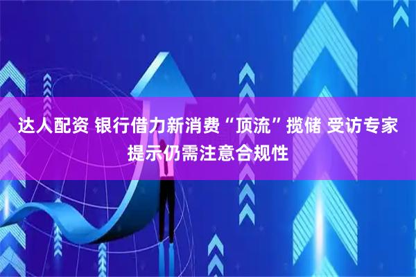 达人配资 银行借力新消费“顶流”揽储 受访专家提示仍需注意合规性