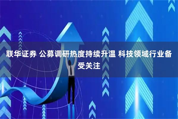 联华证券 公募调研热度持续升温 科技领域行业备受关注