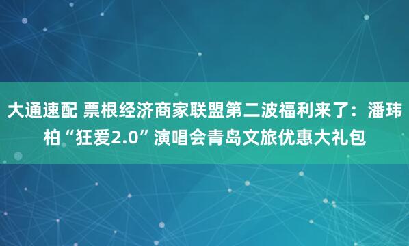 大通速配 票根经济商家联盟第二波福利来了:潘玮柏“狂爱2.0”演唱会青岛文旅优惠大礼包