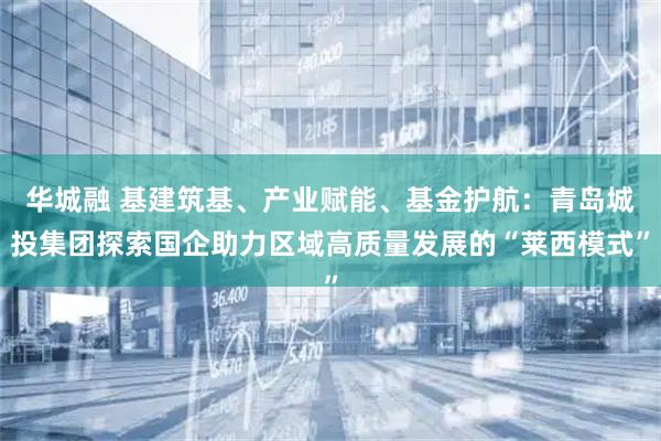 华城融 基建筑基、产业赋能、基金护航:青岛城投集团探索国企助力区域高质量发展的“莱西模式”