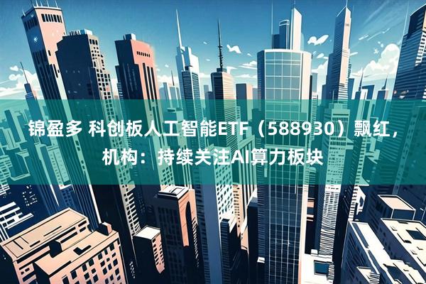 锦盈多 科创板人工智能ETF(588930)飘红,机构:持续关注AI算力板块
