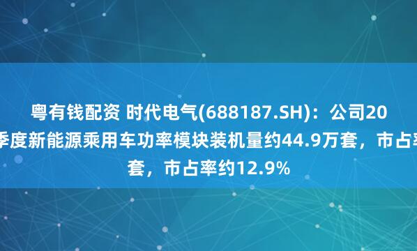 粤有钱配资 时代电气(688187.SH)：公司2025年第一季度新能源乘用车功率模块装机量约44.9万套，市占率约12.9%