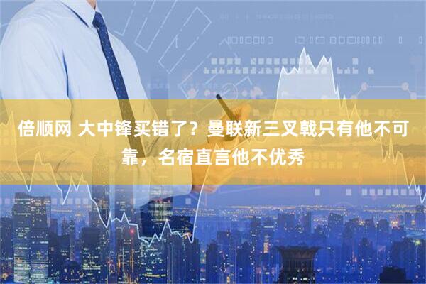 倍顺网 大中锋买错了？曼联新三叉戟只有他不可靠，名宿直言他不优秀