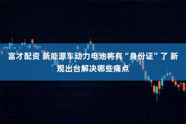 富才配资 新能源车动力电池将有“身份证”了 新规出台解决哪些痛点