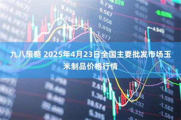 九八策略 2025年4月23日全国主要批发市场玉米制品价格行情