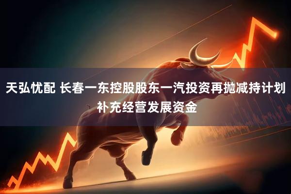 天弘忧配 长春一东控股股东一汽投资再抛减持计划 补充经营发展资金