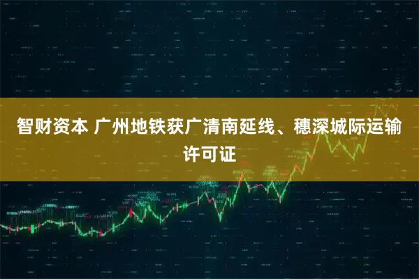 智财资本 广州地铁获广清南延线、穗深城际运输许可证