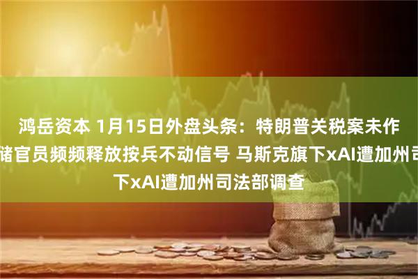 鸿岳资本 1月15日外盘头条：特朗普关税案未作裁决 美联储官员频频释放按兵不动信号 马斯克旗下xAI遭加州司法部调查