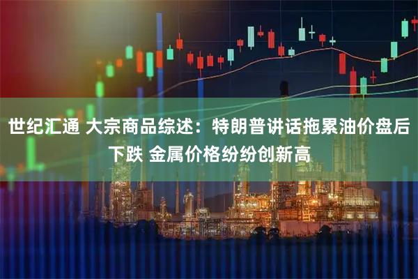 世纪汇通 大宗商品综述：特朗普讲话拖累油价盘后下跌 金属价格纷纷创新高