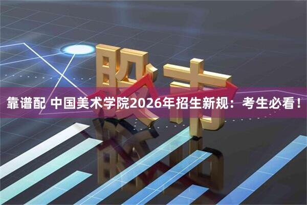 靠谱配 中国美术学院2026年招生新规：考生必看！