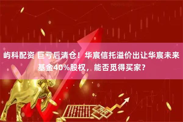 屿科配资 巨亏后清仓！华宸信托溢价出让华宸未来基金40%股权，能否觅得买家？