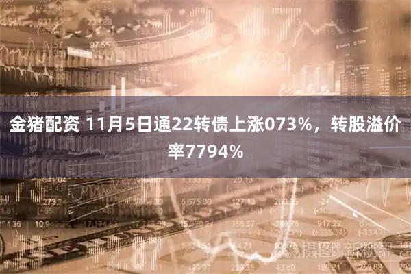 金猪配资 11月5日通22转债上涨073%，转股溢价率7794%