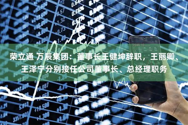 荣立通 万辰集团：董事长王健坤辞职，王丽卿、王泽宁分别接任公司董事长、总经理职务