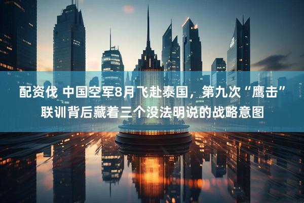 配资伐 中国空军8月飞赴泰国，第九次“鹰击”联训背后藏着三个没法明说的战略意图
